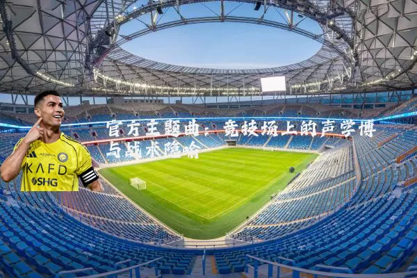 官方主题曲:竞技场上的声学博弈与战术隐喻