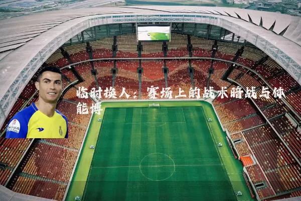 临时换人：赛场上的战术暗战与体能博弈