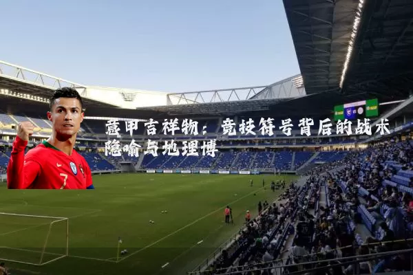 意甲吉祥物：竞技符号背后的战术隐喻与地理博弈