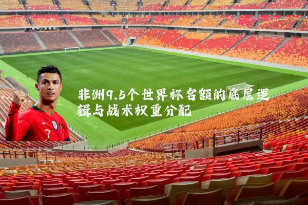 非洲9.5个世界杯名额的底层逻辑与战术权重分配